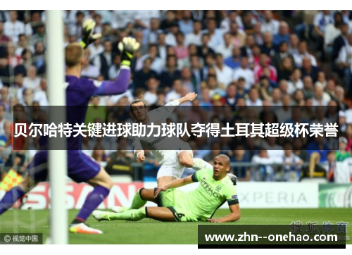 贝尔哈特关键进球助力球队夺得土耳其超级杯荣誉 贝尔哈特关键进球助力球队夺得土耳其超级杯荣誉