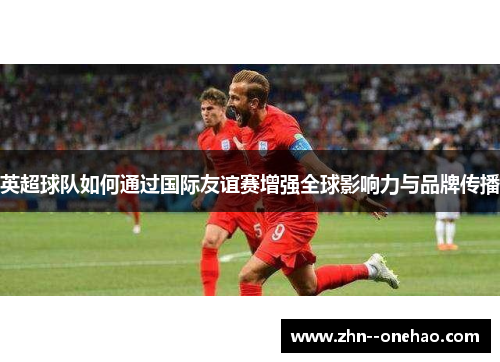 英超球队如何通过国际友谊赛增强全球影响力与品牌传播