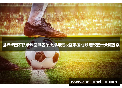 世界杯国家队争议回顾名单抉择与更衣室氛围成败隐形变量关键因素