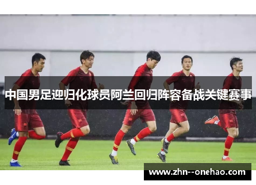 中国男足迎归化球员阿兰回归阵容备战关键赛事