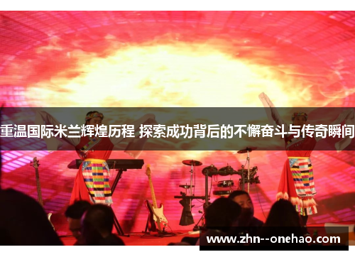 重温国际米兰辉煌历程 探索成功背后的不懈奋斗与传奇瞬间