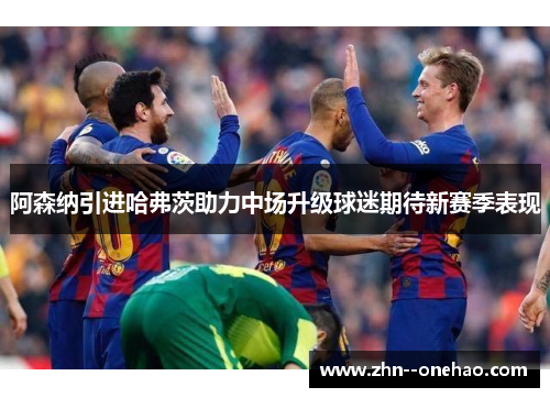 阿森纳引进哈弗茨助力中场升级球迷期待新赛季表现