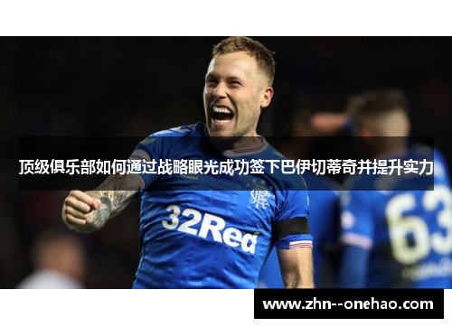 顶级俱乐部如何通过战略眼光成功签下巴伊切蒂奇并提升实力