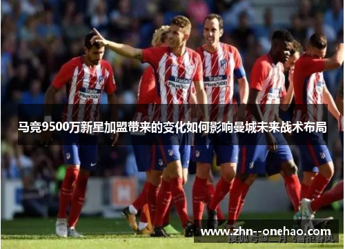 马竞9500万新星加盟带来的变化如何影响曼城未来战术布局 马竞9500万新星加盟带来的变化如何影响曼城未来战术布局