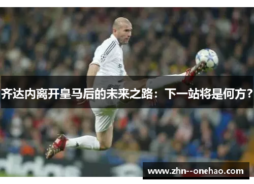 齐达内离开皇马后的未来之路：下一站将是何方？