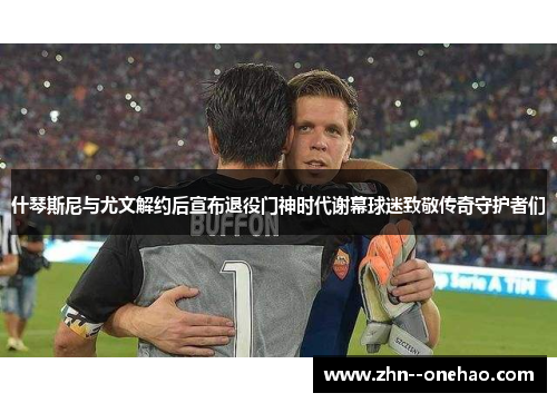 什琴斯尼与尤文解约后宣布退役门神时代谢幕球迷致敬传奇守护者们 什琴斯尼与尤文解约后宣布退役门神时代谢幕球迷致敬传奇守护者们