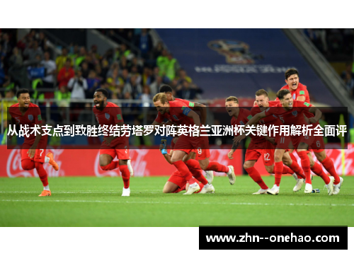 从战术支点到致胜终结劳塔罗对阵英格兰亚洲杯关键作用解析全面评 从战术支点到致胜终结劳塔罗对阵英格兰亚洲杯关键作用解析全面评
