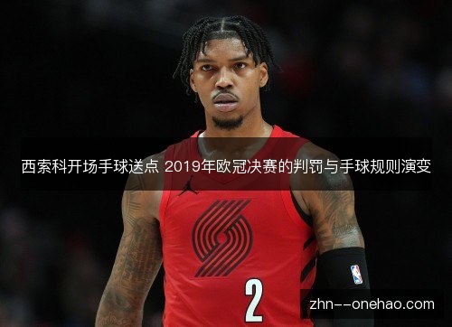 西索科开场手球送点 2019年欧冠决赛的判罚与手球规则演变 西索科开场手球送点 2019年欧冠决赛的判罚与手球规则演变
